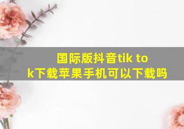 国际版抖音tik tok下载苹果手机可以下载吗